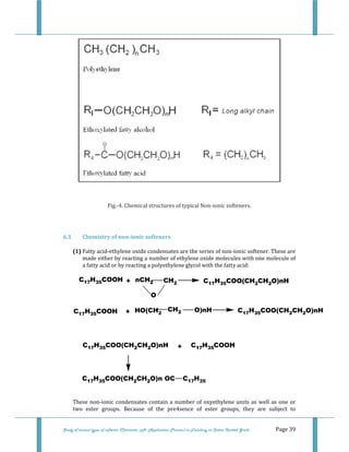  
Study of various types of softener (Character, pH, Application Process) in Finishing on Cotton Knitted Goods   Page 39 
 
 
Fig.‐4. Chemical structures of typical Non‐ionic softeners. 
 
6.1  Chemistry of non­ionic softeners 
(1) Fatty acid‐ethylene oxide condensates are the series of non‐ionic softener. These are 
made either by reacting a number of ethylene oxide molecules with one molecule of 
a fatty acid or by reacting a polyethylene glycol with the fatty acid: 
C17H35COOH + nCH2 CH2 C17H35COO(CH2CH2O)nH
O
C17H35COOH + HO(CH2 C17H35COO(CH2CH2O)nHCH2 O)nH
C17H35COO(CH2CH2O)nH C17H35COOH
C17H35COO(CH2CH2O)n OC C17H35
+
 
These non‐ionic condensates contain a number of oxyethylene units as well as one or 
two  ester  groups.  Because  of  the  pre4sence  of  ester  groups,  they  are  subject  to 
 