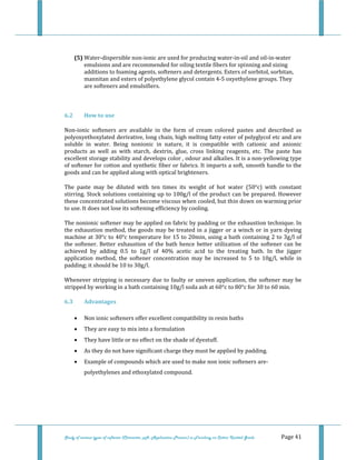  
Study of various types of softener (Character, pH, Application Process) in Finishing on Cotton Knitted Goods   Page 41 
 
(5) Water‐dispersible non‐ionic are used for producing water‐in‐oil and oil‐in‐water 
emulsions and are recommended for oiling textile fibers for spinning and sizing 
additions to foaming agents, softeners and detergents. Esters of sorbitol, sorbitan, 
mannitan and esters of polyethylene glycol contain 4‐5 oxyethylene groups. They 
are softeners and emulsifiers. 
 
6.2  How to use 
Non‐ionic  softeners  are  available  in  the  form  of  cream  colored  pastes  and  described  as 
polyoxyethoxylated derivative, long chain, high melting fatty ester of polyglycol etc and are 
soluble  in  water.  Being  nonionic  in  nature,  it  is  compatible  with  cationic  and  anionic 
products  as  well  as  with  starch,  dextrin,  glue,  cross  linking  reagents,  etc.  The  paste  has 
excellent storage stability and develops color , odour and alkalies. It is a non‐yellowing type 
of softener for cotton and synthetic fiber or fabrics. It imparts a soft, smooth handle to the 
goods and can be applied along with optical brighteners. 
The  paste  may  be  diluted  with  ten  times  its  weight  of  hot  water  (50°c)  with  constant 
stirring. Stock solutions containing up to 100g/l of the product can be prepared. However 
these concentrated solutions become viscous when cooled, but thin down on warming prior 
to use. It does not lose its softening efficiency by cooling. 
The nonionic softener may be applied on fabric by padding or the exhaustion technique. In 
the exhaustion method, the goods may be treated in a jigger or a winch or in yarn dyeing 
machine at 30°c to 40°c temperature for 15 to 20min, using a bath containing 2 to 3g/l of 
the softener. Better exhaustion of the bath hence better utilization of the softener can be 
achieved  by  adding  0.5  to  1g/l  of  40%  acetic  acid  to  the  treating  bath.  In  the  jigger 
application  method,  the  softener  concentration  may  be  increased  to  5  to  10g/l,  while  in 
padding; it should be 10 to 30g/l.  
Whenever stripping is necessary due to faulty or uneven application, the softener may be 
stripped by working in a bath containing 10g/l soda ash at 60°c to 80°c for 30 to 60 min. 
6.3  Advantages 
• Non ionic softeners offer excellent compatibility in resin baths 
• They are easy to mix into a formulation 
• They have little or no effect on the shade of dyestuff. 
• As they do not have significant charge they must be applied by padding. 
• Example of compounds which are used to make non ionic softeners are‐
polyethylenes and ethoxylated compound.  
 
 
 