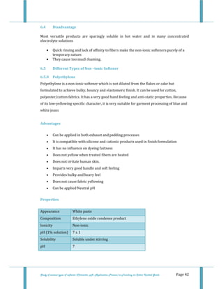  
Study of various types of softener (Character, pH, Application Process) in Finishing on Cotton Knitted Goods   Page 42 
6.4  Disadvantage 
Most  versatile  products  are  sparingly  soluble  in  hot  water  and  in  many  concentrated 
electrolyte solutions 
• Quick rinsing and lack of affinity to fibers make the non‐ionic softeners purely of a 
temporary nature. 
• They cause too much foaming. 
6.5  Different Types of Non –ionic Softener 
6.5.0  Polyethylene 
Polyethylene is a non‐ionic softener which is not diluted from the flakes or cake but 
formulated to achieve bulky, bouncy and elastomeric finish. It can be used for cotton, 
polyester/cotton fabrics. It has a very good hand feeling and anti‐static properties. Because 
of its low‐yellowing specific character, it is very suitable for garment processing of blue and 
white jeans 
 
Advantages 
• Can be applied in both exhaust and padding processes  
• It is compatible with silicone and cationic products used in finish formulation  
• It has no influence on dyeing fastness  
• Does not yellow when treated fibers are heated  
• Does not irritate human skin.  
• Imparts very good handle and soft feeling  
• Provides bulky and heavy feel  
• Does not cause fabric yellowing  
• Can be applied Neutral pH  
Properties 
Appearance  White paste 
Composition  Ethylene oxide condense product
Ionicity  Non‐ionic 
pH (1% solution)  7 ± 1 
Solubility  Soluble under stirring
pH  7 
 
 
 