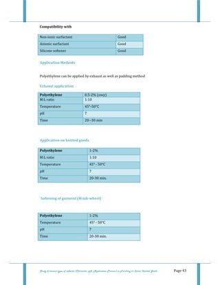  
Study of various types of softener (Character, pH, Application Process) in Finishing on Cotton Knitted Goods   Page 43 
Compatibility with 
Non‐ionic surfactant   Good  
Anionic surfactant   Good  
Silicone softener   Good 
 
Application Methods 
 
Polyethylene can be applied by exhaust as well as padding method  
 
Exhaust application 
Polyethylene  0.5‐2% (owy)
M:L ratio   1:10
Temperature  45°‐50°C
pH  7 
Time  20‐‐30 min
 
 
Application on knitted goods 
Polyethylene  1‐2%  
M:L ratio  1:10 
Temperature  45° ‐ 50°C 
pH  7 
Time  20‐30 min. 
 
 
 Softening of garment (Wash­wheel) 
 
Polyethylene  1‐2%  
Temperature  45° ‐ 50°C 
pH  7 
Time  20‐30 min. 
 
 
 