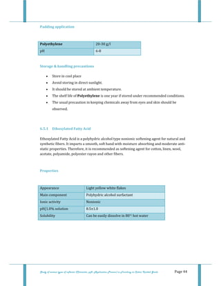  
Study of various types of softener (Character, pH, Application Process) in Finishing on Cotton Knitted Goods   Page 44 
Padding application 
 
Polyethylene  20‐30 g/l 
pH  6‐8 
 
Storage & handling precautions 
• Store in cool place  
• Avoid storing in direct sunlight.  
• It should be stored at ambient temperature.  
• The shelf life of Polyethylene is one year if stored under recommended conditions.  
• The usual precaution in keeping chemicals away from eyes and skin should be 
observed.  
 
6.5.1  Ethoxylated Fatty Acid 
  
Ethoxylated Fatty Acid is a polyhydric alcohol type nonionic softening agent for natural and 
synthetic fibers. It imparts a smooth, soft hand with moisture absorbing and moderate anti‐
static properties. Therefore, it is recommended as softening agent for cotton, linen, wool, 
acetate, polyamide, polyester rayon and other fibers. 
 
Properties 
 
Appearance  Light yellow white flakes 
Main component  Polyhydric alcohol surfactant 
Ionic activity  Nonionic 
pH(1.0% solution  8.5±1.0 
Solubility  Can be easily dissolve in 80°C hot water 
 
 
 
 
 
 