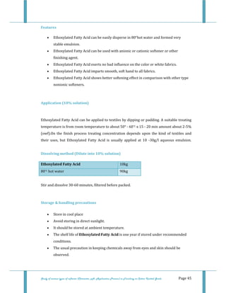  
Study of various types of softener (Character, pH, Application Process) in Finishing on Cotton Knitted Goods   Page 45 
Features 
• Ethoxylated Fatty Acid can be easily disperse in 80°hot water and formed very 
stable emulsion.  
• Ethoxylated Fatty Acid can be used with anionic or cationic softener or other 
finishing agent.  
• Ethoxylated Fatty Acid exerts no bad influence on the color or white fabrics.  
• Ethoxylated Fatty Acid imparts smooth, soft hand to all fabrics.  
• Ethoxylated Fatty Acid shows better softening effect in comparison with other type 
nonionic softeners.  
 
Application (10% solution) 
 
Ethoxylated Fatty Acid can be applied to textiles by dipping or padding. A suitable treating 
temperature is from room temperature to about 50° ‐ 60°C x 15 ‐ 20 min amount about 2‐5% 
(owf).On  the  finish  process  treating  concentration  depends  upon  the  kind  of  textiles  and 
their  uses,  but  Ethoxylated  Fatty  Acid  is  usually  applied  at  10  ‐30g/l  aqueous  emulsion. 
 
Dissolving method (Dilute into 10% solution)  
Ethoxylated Fatty Acid  10kg
80°C hot water  90kg
 
Stir and dissolve 30‐60 minutes, filtered before packed. 
 
Storage & handling precautions 
• Store in cool place  
• Avoid storing in direct sunlight.  
• It should be stored at ambient temperature.  
• The shelf life of Ethoxylated Fatty Acid is one year if stored under recommended 
conditions.  
• The usual precaution in keeping chemicals away from eyes and skin should be 
observed.  
 