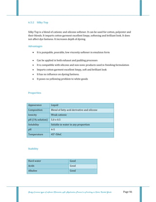  
Study of various types of softener (Character, pH, Application Process) in Finishing on Cotton Knitted Goods   Page 46 
 
6.5.2  Silky Top 
 
Silky Top is a blend of cationic and silicone softener. It can be used for cotton, polyester and 
their blends. It imparts cotton garment excellent limpy, softening and brilliant look. It does 
not affect dye fastness. It increases depth of dyeing. 
 
Advantages 
• It is pumpable, pourable, low viscosity softener in emulsion form  
• Can be applied in both exhaust and padding processes  
• It is compatible with silicone and non‐ionic products used in finishing formulation  
• Imparts cotton garment excellent limpy, soft and brilliant look  
• It has no influence on dyeing fastness.  
• It poses no yellowing problem to white goods  
 
Properties 
 
Appearance  Liquid 
Composition  Blend of fatty acid derivative and silicone 
Ionicity  Weak cationic 
pH (1% solution)  5.0 ± 0.5 
Solubility  Soluble in water in any proportion 
pH   4‐5 
Temperature   45°‐50oC 
 
 
Stability 
 
Hard water   Good 
Acids  Good 
Alkalies  Good
 
 
 