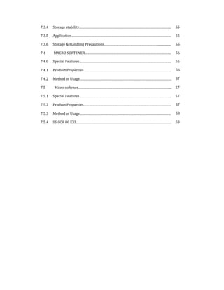 7.3.4  Storage stability…………………………………………………………………………………….  55 
7.3.5  Application……………………………………………………………………………………………  55 
7.3.6  Storage & Handling Precautions…………………………………………………................  55 
7.4   MACRO SOFTENER……………………………………………………………………………….  56 
7.4.0  Special Features…………………………………………………………………………………….  56 
7.4.1  Product Properties………………………………………………………………………………...  56 
7.4.2  Method of Usage…………………………………………………………………………………….  57 
7.5    Micro softener……………………………………………………………………………………...  57 
7.5.1  Special Features…………………………………………………………………………………….  57 
7.5.2  Product Properties………………………………………………………………………………...  57 
7.5.3  Method of Usage……………………………………………………………………………………  58 
7.5.4  SS‐SOF 80 EXL……………………………………………………………………………………….  58 
 
 
 
 
 
 
 
 
 
 
 
 
 
 
 
 
 
 
 
 
 
 
 
 
 
 
 
 
 