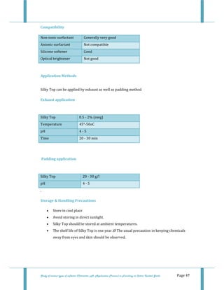  
Study of various types of softener (Character, pH, Application Process) in Finishing on Cotton Knitted Goods   Page 47 
Compatibility 
Non‐ionic surfactant   Generally very good  
Anionic surfactant   Not compatible 
Silicone softener   Good 
Optical brightener   Not good 
 
 
Application Methods 
 
Silky Top can be applied by exhaust as well as padding method 
 
Exhaust application  
 
Silky Top  0.5 ‐ 2% (owg) 
Temperature  45°‐50oC 
pH  4 ‐ 5 
Time  20 ‐ 30 min 
 
 
 Padding application  
 
Silky Top  20 ‐ 30 g/l  
pH  4 ‐ 5 
. 
 
Storage & Handling Precautions  
• Store in cool place  
• Avoid storing in direct sunlight.  
• Silky Top should be stored at ambient temperatures.  
• The shelf life of Silky Top is one year. Ø The usual precaution in keeping chemicals 
away from eyes and skin should be observed.  
 
 
 