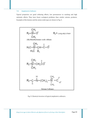  
 
Study of various types of softener (Character, pH, Application Process) in Finishing on Cotton Knitted Goods   Page 49 
7.0  Amphoteric Softener 
Typical  properties  are  good  softening  effects,  low  permanence  to  washing  and  high 
antistatic  effects.  They  have  fewer  ecological  problems  than  similar  cationic  products. 
Examples of the betaine and the amine oxide type are shown in Fig.‐5. 
 
 
 
Fig.‐5: Chemical structure of typical amphoteric softeners. 
 
 
 
 