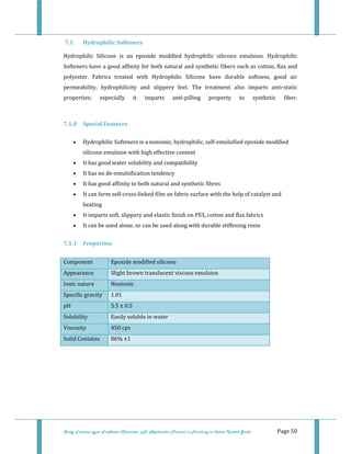  
 
Study of various types of softener (Character, pH, Application Process) in Finishing on Cotton Knitted Goods   Page 50 
 7.1  Hydrophilic Softeners 
Hydrophilic  Silicone  is  an  epoxide  modified  hydrophilic  silicone  emulsion.  Hydrophilic 
Softeners have a good affinity for both natural and synthetic fibers such as cotton, flax and 
polyester.  Fabrics  treated  with  Hydrophilic  Silicone  have  durable  softness,  good  air 
permeability,  hydrophilicity  and  slippery  feel.  The  treatment  also  imparts  anti‐static 
properties;  especially  it  imparts  anti‐pilling  property  to  synthetic  fiber. 
 
7.1.0  Special Features  
• Hydrophilic Softeners is a nonionic, hydrophilic, self‐emulsified epoxide modified 
silicone emulsion with high effective content  
• It has good water solubility and compatibility  
• It has no de‐emulsification tendency  
• It has good affinity to both natural and synthetic fibres  
• It can form self‐cross‐linked film on fabric surface with the help of catalyst and 
heating  
• It imparts soft, slippery and elastic finish on PES, cotton and flax fabrics  
• It can be used alone, or can be used along with durable stiffening resin  
7.1.1  Properties 
Component  Epoxide modified silicone 
Appearance  Slight brown translucent viscous emulsion 
Ionic nature  Nonionic 
Specific gravity  1.01 
pH  5.5 ± 0.5 
Solubility  Easily soluble in water
Viscosity  450 cps 
Solid Contains  86% ±1 
 
 
 
 