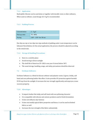  
 
Study of various types of softener (Character, pH, Application Process) in Finishing on Cotton Knitted Goods   Page 51 
7.1.2  Application 
Hydrophilic Silicone can be used alone or together with durable resin or other softeners. 
When used as softener, usual dosage of 2‐3 g/l is recommended.  
 
7.1.3  Padding Process 
 
Concentration  2 ‐ 3 g/l  
Pick up ratio  70 ‐ 80%  
Drying  130° ‐ 150°C for 30 sec 
 
One dip one nip or two dips two nips methods of padding under room temperature can be 
followed. Nevertheless, for the actual application; the process should be adjusted according 
to the initial trials. 
7.1.4  Storage & Handling Precautions  
• Store in a cool/dry place  
• Avoid storing in direct sunlight  
• The shelf‐life of Americos SF‐1402 is one year if stored below 30°C  
• The usual storage, handling, usage, and safety precautions should be observed  
7.2  Urethane Softeners 
Urethane Softeners is a blend of silicone softener and polymer resins. It gives a bulky, soft 
hand and non‐yellowing leather like effect. It also provides UV protection against harmful 
UV‐B rays from the sunlight. It increases the tear strength significantly and improves crease 
recovery property.  
 
7.2.0  Advantages 
• It imparts leather like bulky and soft hand with non‐yellowing character  
• It is compatible with silicone and cationic products used in finish formulation  
• It does not influence dye fastness  
• It does not modify typical fabric properties and hence, it can be used on knitted 
fabrics as well  
• Increases the tear strength of the fabric substantially  
 