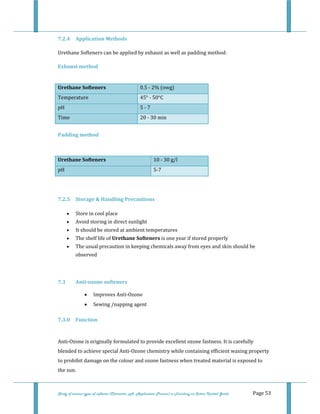  
 
Study of various types of softener (Character, pH, Application Process) in Finishing on Cotton Knitted Goods   Page 53 
7.2.4  Application Methods  
Urethane Softeners can be applied by exhaust as well as padding method:   
Exhaust method 
 
Urethane Softeners  0.5 ‐ 2% (owg) 
Temperature  45° ‐ 50°C 
pH  5 ‐ 7 
Time  20 ‐ 30 min 
 
Padding method 
 
Urethane Softeners  10 ‐ 30 g/l
pH  5‐7
 
 
7.2.5  Storage & Handling Precautions 
• Store in cool place  
• Avoid storing in direct sunlight  
• It should be stored at ambient temperatures  
• The shelf life of Urethane Softeners is one year if stored properly  
• The usual precaution in keeping chemicals away from eyes and skin should be 
observed  
 
7.3  Anti­ozone softeners  
• Improves Anti‐Ozone 
• Sewing /napping agent 
7.3.0  Function 
 
Anti‐Ozone is originally formulated to provide excellent ozone fastness. It is carefully 
blended to achieve special Anti‐Ozone chemistry while containing efficient waxing property 
to prohibit damage on the colour and ozone fastness when treated material is exposed to 
the sun. 
 