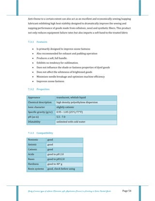  
 
Study of various types of softener (Character, pH, Application Process) in Finishing on Cotton Knitted Goods   Page 54 
Anti‐Ozone to a certain extent can also act as an excellent and economically sewing/napping 
lubricant exhibiting high heat stability designed to dramatically improve the sewing and 
napping performance of goods made from cellulosic, wool and synthetic fibers. This product 
not only reduces equipment failure rates but also imparts a soft hand to the treated fabric 
 
7.3.1  Features 
• Is primarily designed to improve ozone fastness  
• Also recommended for exhaust and padding operation  
• Produces a soft, full handle.  
• Exhibits no tendency for sublimation.  
• Does not influence the shade or fastness properties of dyed goods  
• Does not affect the whiteness of brightened goods  
• Minimizes needle breakage and optimizes machine efficiency  
• Improves ozone fastness  
7.3.2  Properties 
Appreance  translucent, whitish liquid 
Chemical description  high density polyethylene dispersion 
Ionic character  slightly cationic 
Specific gravity (g/cc)  0.95 ‐ 1.05 (25°C/77°F) 
pH (as is)  5.5 ‐ 7.0 
Dilatability  unlimited with cold water 
 
7.3.3  Compatibility 
Nonionic  good 
Anionic  good 
Cationic  good 
Acids  good to pH 2.0 
Bases  good to pH12.0 
Hardness  good to 40° g 
Resin systems  good, check before using
 
 
 