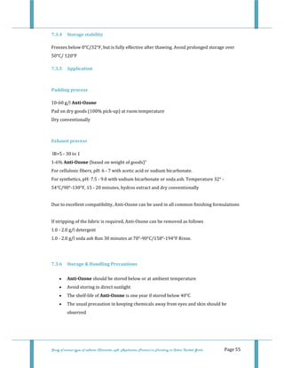  
 
Study of various types of softener (Character, pH, Application Process) in Finishing on Cotton Knitted Goods   Page 55 
7.3.4  Storage stability 
Freezes below 0°C/32°F, but is fully effective after thawing. Avoid prolonged storage over 
50°C/ 120°F  
7.3.5  Application 
 
Padding process 
10‐60 g/l Anti­Ozone 
Pad on dry goods (100% pick‐up) at room temperature 
Dry conventionally  
 
Exhaust process 
 lR=5 ‐ 30 to 1 
1‐6% Anti­Ozone (based on weight of goods)" 
For cellulosic fibers, pH: 6 ‐ 7 with acetic acid or sodium bicarbonate. 
For synthetics, pH: 7.5 ‐ 9.0 with sodium bicarbonate or soda ash. Temperature 32° ‐ 
54°C/90°‐130°F, 15 ‐ 20 minutes, hydros extract and dry conventionally 
 
Due to excellent compatibility, Anti‐Ozone can be used in all common finishing formulations 
 
If stripping of the fabric is required, Anti‐Ozone can be removed as follows 
1.0 ‐ 2.0 g/l detergent 
1.0 ‐ 2.0 g/l soda ash Run 30 minutes at 70°‐90°C/158°‐194°F Rinse. 
 
7.3.6  Storage & Handling Precautions 
• Anti­Ozone should be stored below or at ambient temperature  
• Avoid storing in direct sunlight  
• The shelf‐life of Anti­Ozone is one year if stored below 40°C  
• The usual precaution in keeping chemicals away from eyes and skin should be 
observed  
 
 