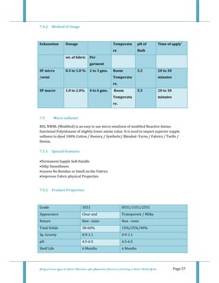  
 
Study of various types of softener (Character, pH, Application Process) in Finishing on Cotton Knitted Goods   Page 57 
7.4.2  Method of Usage 
 
Exhaustion  Dosage    Temperatu
re 
pH of 
Bath 
Time of apply' 
  wt. of fabric  Per 
garment 
     
SP micro 
/semi 
0.5 to 1.0 %  2 to 3 gms.  Room 
Temperatu
re. 
5.5  20 to 30 
minutes 
SP macro  1.0 to 2.0%  4 to 6 gms.   Room 
Temperatu
re. 
5.5  20 to 30 
minutes 
7.5    Micro softener 
REL NWBL (Modified) is an easy to use micro emulsion of modified Reactive Amino 
functional Polysiloxane of slightly lower amine value. It is used to impart superior supple 
softness to dyed 100% Cotton / Hosiery / Synthetic/ Blended ‐Yarns / Fabrics / Twills / 
Denim. 
 
7.5.1  Special Features 
 
•Permanent Supple Soft Handle 
•Silky Smoothness 
•Leaves No Residue or Smell on the Fabrics 
•Improves Fabric physical Properties 
 
7.5.2  Product Properties 
 
Grade  3551 0551/1551/2551
Appearance  Clear and Transparent / Milky 
Nature  Non ‐ Ionic Non ‐ Ionic
Total Solids  58‐60%  15%/25%/40% 
Sp. Gravity  0.9‐1.1  0.9‐1.1 
pH  4.5‐6.5  4.5‐6.5 
Shelf Life  6 Months  6 Months 
 
 