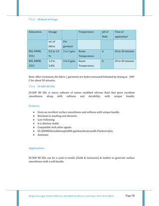  
 
Study of various types of softener (Character, pH, Application Process) in Finishing on Cotton Knitted Goods   Page 58 
7.5.3  Method of Usage 
 
Exhaustion  Dosage    Temperature  pH of 
Bath 
Time of 
application' 
  wt. of 
fabric 
Per 
garment 
     
REL NWBL 
3551 
0.5 to 1.0 
% 
2 to 3 gms.  Room 
Temperature. 
6  20 to 30 minutes 
REL NWBL 
2551 
1.0 to 
2.0% 
4 to 6 gms.  Room 
Temperature. 
6  20 to 30 minutes 
 
Note: After treatment, the fabric / garments are hydro‐extracted followed by drying at   100° 
C for about 30 minutes. 
7.5.4  SS­SOF 80 EXL 
SS‐SOF  80  EXL  is  micro  softener  of  amino  modified  silicone  fluid  that  gives  excellent 
smoothness  along  with  softness  and  durability,  with  unique  handle. 
 
Features 
• Gives an excellent surface smoothness and softness with unique handle. 
• Resistant to washing and abrasion 
• Low Yellowing 
• It is dilution stable 
• Compatible with other agents 
• SS‐SOF80EXLstableinupto800‐ppmhardwaterand0.2%electrolyte. 
• Antistatic 
  
 
Applications 
 
SS‐SOF 80 EXL can be a used in textile (Cloth & Garments) & leather to generate surface 
smoothness with a soft handle. 
 
 
 
 
 