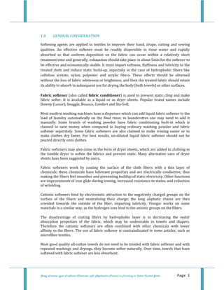  
Study of various types of softener (Character, pH, Application Process) in Finishing on Cotton Knitted Goods   Page 1 
 
1.0  GENERAL CONSIDERATION 
Softening agents are applied  to  textiles to improve their  hand,  drape, cutting  and sewing 
qualities.  An  effective  softener  must  be  readily  dispersible  in  rinse  water  and  rapidly 
absorbed  so  that  uniform  deposition  on  the  fabric  can  occur  within  a  relatively  short 
treatment time and generally, exhaustion should take place in about 5min for the softener to 
be effective and economically usable. It must impart softness, fluffiness and lubricity to the 
treated  cloth  and  reduce  static  build‐up,  especially  in  the  case  of  hydrophobic  fibers  like 
cellulose  acetate,  nylon,  polyester  and  acrylic  fibers.  These  effects  should  be  obtained 
without the loss of fabric whiteness or brightness, and then the treated fabric should retain 
its ability to absorb in subsequent use for drying the body (bath towels) or other surfaces.   
Fabric softener (also called fabric conditioner) is used to prevent static cling and make 
fabric  softer.  It  is  available  as  a  liquid  or  as  dryer  sheets.  Popular  brand  names  include 
Downy (Lenor), Snuggle, Bounce, Comfort and Sta‐Soft. 
Most modern washing machines have a dispenser which can add liquid fabric softener to the 
load  of  laundry  automatically  on  the  final  rinse;  in  launderettes  one  may  need  to  add  it 
manually.  Some  brands  of  washing  powder  have  fabric  conditioning  built‐in  which  is 
claimed  to  save  money  when  compared  to  buying  ordinary  washing  powder  and  fabric 
softener  separately.  Some  fabric  softeners  are  also  claimed  to  make  ironing  easier  or  to 
make  clothes  dry  faster.  For  best  results,  un‐diluted  liquid  fabric  softener  should  not  be 
poured directly onto clothes. 
Fabric softeners may also come in the form of dryer sheets, which are added to clothing in 
the  tumble  dryer  to  soften  the  fabrics  and  prevent  static.  Many  alternative  uses  of  dryer 
sheets have been suggested by users.  
Fabric  softeners  work  by  coating  the  surface  of  the  cloth  fibers  with  a  thin  layer  of 
chemicals; these chemicals have lubricant properties and are electrically conductive, thus 
making the fibers feel smoother and preventing buildup of static electricity. Other functions 
are improvements of iron glide during ironing, increased resistance to stains, and reduction 
of wrinkling. 
Cationic softeners bind by electrostatic attraction to the negatively charged groups on the 
surface  of  the  fibers  and  neutralizing  their  charge;  the  long  aliphatic  chains  are  then 
oriented  towards  the  outside  of  the  fiber,  imparting  lubricity.  Vinegar  works  on  some 
materials in a similar way, as the hydrogen ions bind to the anionic groups on the fibers. 
The  disadvantage  of  coating  fibers  by  hydrophobic  layer  is  in  decreasing  the  water 
absorption  properties  of  the  fabric,  which  may  be  undesirable  in  towels  and  diapers. 
Therefore  the  cationic  softeners  are  often  combined  with  other  chemicals  with  lower 
affinity to the fibers. The use of fabric softener is contraindicated in some articles, such as 
microfiber textiles. 
Most good quality all‐cotton towels do not need to be treated with fabric softener and with 
repeated washings and dryings, they become softer naturally. Over time, towels that have 
softened with fabric softener are less absorbent. 
 
 