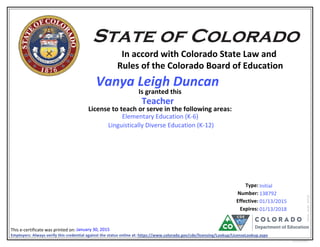 In accord with Colorado State Law and
Rules of the Colorado Board of Education
Is granted this
License to teach or serve in the following areas:
Number:
Effective:
This e-certificate was printed on:
eCertLIC010415
Type:
Expires:
Employers: Always verify this credential against the status online at: https://www.colorado.gov/cde/licensing/Lookup/LicenseLookup.aspx
1914191532
Elementary Education (K-6)
Linguistically Diverse Education (K-12)
01/13/2018
Initial
January 30, 2015
Teacher
01/13/2015
138792
6126
Vanya Leigh Duncan
 