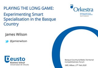 PLAYING THE LONG GAME:
Experimenting Smart
Specialisation in the Basque
Country
Basque Country & Wales Territorial
Competitiveness Forum
DBS, Bilbao, 27th Feb 2020
James Wilson
@jamierwilson
 