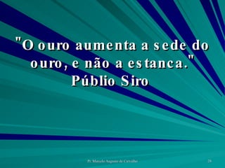 "O ouro aumenta a sede do ouro, e não a estanca." Públio Siro  