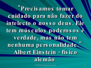 "Precisamos tomar cuidado para não fazer do intelecto o nosso deus. Ele tem músculos poderosos é verdade, mas não tem nenhuma personalidade."  Albert Einstein - físico alemão  