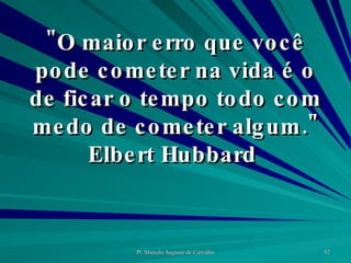 "O maior erro que você pode cometer na vida é o de ficar o tempo todo com medo de cometer algum." Elbert Hubbard  