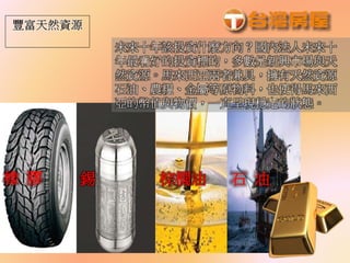 橡 膠 錫 棕櫚油 石 油
未來十年該投資什麼方向？國內法人未來十
年最看好的投資標的，多數是新興市場與天
然資源。馬來西亞兩者兼具，擁有天然資源
石油、農糧、金屬等原物料，也使得馬來西
亞的幣值與物價，一直呈現穩定的狀態。
 