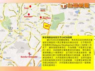 Face
M City
TRX
KLCC
KLtower
Pavilion
Bandar Malaysia
新街場黃金地段交予1MDB發展
據5月19日的媒體報導指，馬來西亞政府將把吉隆
坡新街場皇家大馬空軍基地的黃金地段，交予馬來西
亞發展商1Malaysia Development Bhd（1MDB）的
名下，讓其發展商業項目，作為馬國「市區更生計劃」
的一部分。1MDB將全權負責項目的建設，預料總投
資規模數以十億馬幣計，並可吸引外資直接參與。據
稱1MDB已跟卡塔爾投資局達成合資協議，後者將斥
資50億美元，共同發展新街場地段項目，並研究當地
的房地產發展及其他可投資範圍。卡塔爾投資局近期
亦跟1MDB合作，共同發展吉隆坡地區的另一個策略
性房地產項目。
 