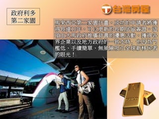 馬來西亞第二家園計畫，成功的申請者將獲
得長達10年，可以更新的長期居留簽證。這
項由大馬政府推廣背書的優惠活動，獲得各
界企業以及地方政府的一致支持, 也因為門
檻低、手續簡單、無風險吸引全球新移民者
的眼光！
 