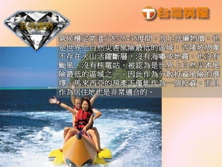 氣侯優勢
氣侯穩定常溫介於25~35度間，加上低廉物價，也
是世界上自然災害風險最低的區域，吉隆坡周圍
不存在火山活躍斷層，沒有海嘯或地震，也沒有
颱風，沒有核電站，被認為是世界上自然災害風
險最低的區域之一。因此作為分散投資風險的選
擇，馬來西亞的房產不僅能作為一個投資，而且
作為居住地也是非常適合的。
 