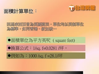 例如為：1000 /sq. f =28.1/坪
面積計算單位：
因馬來西亞曾為英國殖民，單位均以英制單位
為標準，如同香港、新加坡…
換算公式：1/sq. f=0.0281 /坪，
面積單位為平方英呎 ( square feet)
 