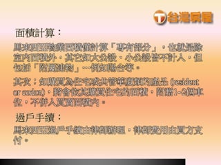 馬來西亞物業面積僅計算「專有部分」，也就是除
室內面積外，其它如大公設、小公設皆不計入，但
包括「附屬建物」…例如陽台等。
其次；如購買為住宅或共管華廈類的產品 (resident
or codon)，將會依其購買住宅的面積，附贈1~2個車
位，不併入買賣面積內。
馬來西亞過戶手續由律師辦理，律師費用由買方支
付。
面積計算：
過戶手續：
 