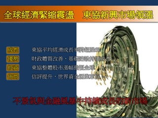 不景氣與金融風暴中持續成長的新市場
全球經濟緊縮震盪 東協新興市場領漲
成長 東協平均經濟成長率將超過6%
優勢 財政體質改善，基礎建設持續成長
投資 東協整體股市漲幅傲視全球
佈局 信評提升，世界資金湧進東協
 