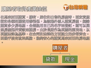 購屋者
貸款 現金
購屋者取得產業途徑
在馬來西亞購買，擁有，居住和出售的房產時，固定資產
稅和各種相關費用都很低，為鼓勵外國人購買房產，無論
購買多少房地產，全部能用自己的名字來登記。還可以通
過房產抵押貸款來購房。由於長期作為英國的殖民地，以
英國法律為基準，在合同和法律的方面建立的非常齊全。
因幾乎沒有政治風險，能夠安心的購買馬來西亞的房地產
。
 