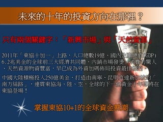 2011年「東協十加一」上路，人口總數19億、國內生產總值(GDP)
6.2兆美金的全球前三大經濟共同體，內銷市場發燙，消費力驚人
、天然資源物資豐富，早已成為外資加碼佈局投資最佳標的。
中國大陸積極投入250億美金，打造由南寧、昆明直達新加坡的「
南方絲路」，連貫東協海、陸、空，全球的下一個黃金十年即將在
東協登場！
只有兩個關鍵字：「新興市場」與「天然資源」
掌握東協10+1的全球資金熱潮
未來的十年的投資方向在那裡？
 