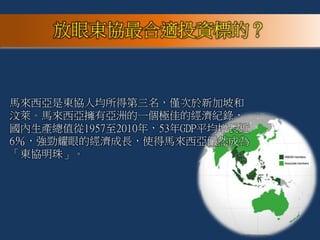 馬來西亞是東協人均所得第三名，僅次於新加坡和
汶萊。馬來西亞擁有亞洲的一個極佳的經濟紀錄，
國內生產總值從1957至2010年，53年GDP平均增長近
6％，強勁耀眼的經濟成長，使得馬來西亞儼然成為
「東協明珠」。
放眼東協最合適投資標的？
 