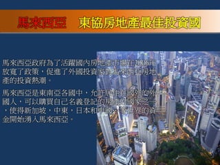 馬來西亞政府為了活躍國內房地產巿場在2006年
放寬了政策，促進了外國投資家對馬來西亞房地
產的投資熱潮。
馬來西亞是東南亞各國中，允許居住在國外的外
國人，可以購買自己名義登記的房產的國家之一
，使得新加坡，中東，日本和中國…等世界的資
金開始湧入馬來西亞。
馬來西亞 東協房地產最佳投資國
 