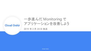 Cloud Onr
Cloud OnAir
Cloud OnAir
一歩進んだ Monitoring で
アプリケーションを改善しよう
2019 年 2 月 28 日 放送
 