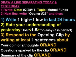 DRAW A LINE SEPARATING TODAY & YESTERDAY 1) Write:   Date:  02/28/11 , Topic:  Mutual Funds 2) Next line, write “ Opener #25 ” and then:  1) Write  1 high + 1   low   in last 24 hours 2) Rate your understanding of yesterday:  lost < 1-5 > too easy (3 is perfect) 3) Respond to the  Opening Clip  by writing at least   1 sentences  about : Your opinions/thoughts  OR/AND Questions sparked by the clip   OR/AND Summary of the clip  OR/AND Announcements: None 