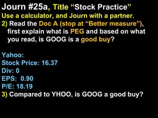 Journ #25a ,  Title “ Stock Practice ” Use a calculator, and Journ with a partner. 2)  Read the  Doc A (stop at “Better measure”) , first explain what is  PEG  and based on what you read, is GOOG is a  good buy ? Yahoo: Stock Price: 16.37 Div: 0 EPS:  0.90 P/E: 18.19 3)  Compared to YHOO, is GOOG a good buy? 