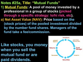 Notes #25a , Title: “ Mutual Funds ”   1)   Mutual Funds : A pool of money invested by a professional in a group of stocks ( picked through a specific strategy: lo/hi risk, etc ).  a) Net Asset Value (NAV):  Price  based on the (stock prices) of the pooled investment divided by the number fund shares. Managers of the fund take a fee/commission. Like stocks, you money  when you sell the  mutual fund or are  paid dividends. 