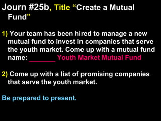 Journ #25b ,  Title “ Create a Mutual Fund ” 1)  Your team has been hired to manage a new mutual fund to invest in companies that serve the youth market. Come up with a mutual fund name:  _______ Youth Market Mutual Fund 2)  Come up with a list of promising companies that serve the youth market. Be prepared to present. 