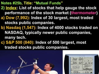 Notes #25b , Title: “ Mutual Funds ”   2)   Index : List of stocks that help gauge the stock performance of the stock market ( thermometer )  a) Dow (7,992):  Index of 30 largest, most traded stocks public companies. b) Nasdaq (1,547):  Index of 4000 stocks traded on NASDAQ, typically newer public companies, many tech. c) S&P 500 (840):  Index of 500 largest, most traded stocks public companies. 