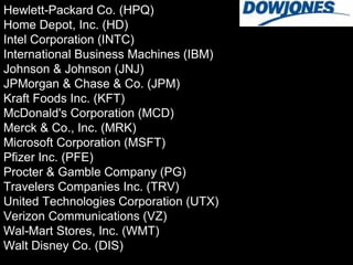 Hewlett-Packard Co. (HPQ) Home Depot, Inc. (HD) Intel Corporation (INTC) International Business Machines (IBM) Johnson & Johnson (JNJ) JPMorgan & Chase & Co. (JPM) Kraft Foods Inc. (KFT) McDonald's Corporation (MCD) Merck & Co., Inc. (MRK) Microsoft Corporation (MSFT) Pfizer Inc. (PFE) Procter & Gamble Company (PG) Travelers Companies Inc. (TRV) United Technologies Corporation (UTX) Verizon Communications (VZ) Wal-Mart Stores, Inc. (WMT) Walt Disney Co. (DIS) 