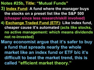 Notes #25b , Title: “ Mutual Funds ”   3)   Index Fund : A fund where the manager buys the stocks on a preset list like the S&P 500  (cheaper since less research/skill involved) 4)   Exchange Traded Fund (ETF) :  Like index fund, cheaper cause it’s automated  (acts like stocks, no active management: which means dividends not re-invested) Many economist argue that it’s safer to buy a fund that spreads nearly the whole market like an index fund or ETF b/c it’s difficult to beat the market trend, this is called  “efficient market theory.” 