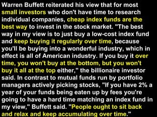 Warren Buffett reiterated his view that for most  small investors  who don't have time to research individual companies,  cheap index funds are the best way  to invest in the stock market. "The best way in my view is to just buy a low-cost index fund and  keep buying it regularly over time , because you'll be buying into a wonderful industry, which in effect is all of American industry. If you buy it  over time, you won't buy at the bottom, but you won't buy it all at the top  either," the billionaire investor said. In contrast to mutual funds run by portfolio managers actively picking stocks, "If you have 2% a year of your funds being eaten up by fees you're going to have a hard time matching an index fund in my view," Buffett said. " People ought to sit back and relax and keep accumulating over time ."  