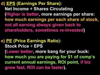 d)  EPS  (Earnings Per Share):  Net Income ÷ Shares Circulating  ( Higher is better , more earnings per share:  how much earnings per each share of stock,  not all earning always given back to shareholders, sometimes re-invested ) e)  PE  (Price Earnings Ratio ):  Stock Price  ÷  EPS  ( Lower better , more bang for your buck:  how much you are paying for $1 of comp’s current annual earnings, ROI point,  if biz grow fast, ROI can be faster ). 