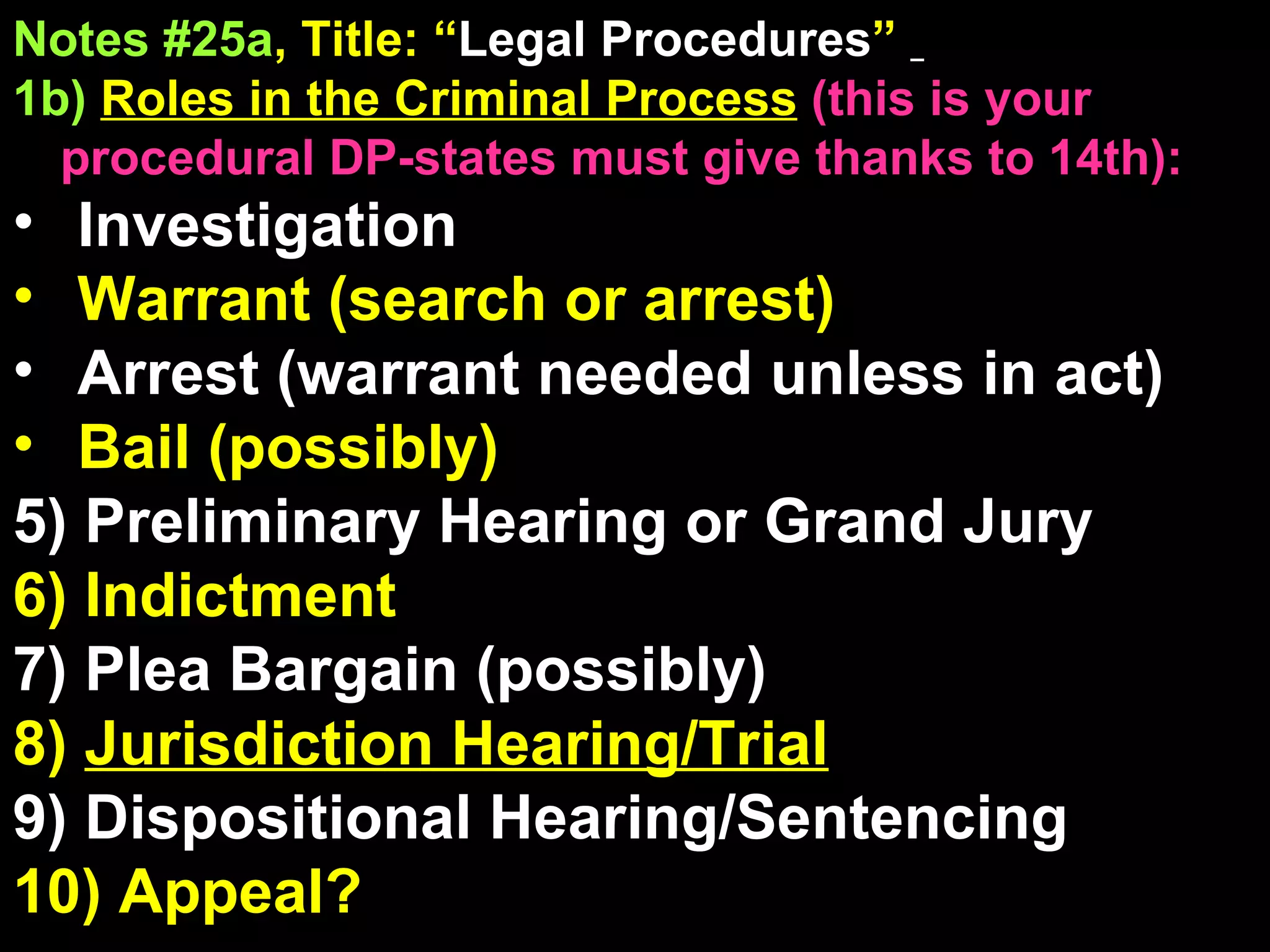 Notes #25a , Title: “ Legal Procedures ”   1b)   Roles in the Criminal Process   (this is your procedural DP-states must give thanks to 14th): Investigation Warrant (search or arrest)  Arrest (warrant needed unless in act) Bail (possibly) 5) Preliminary Hearing or Grand Jury 6) Indictment 7) Plea Bargain (possibly) 8)  Jurisdiction Hearing/Trial 9) Dispositional Hearing/Sentencing 10) Appeal? 