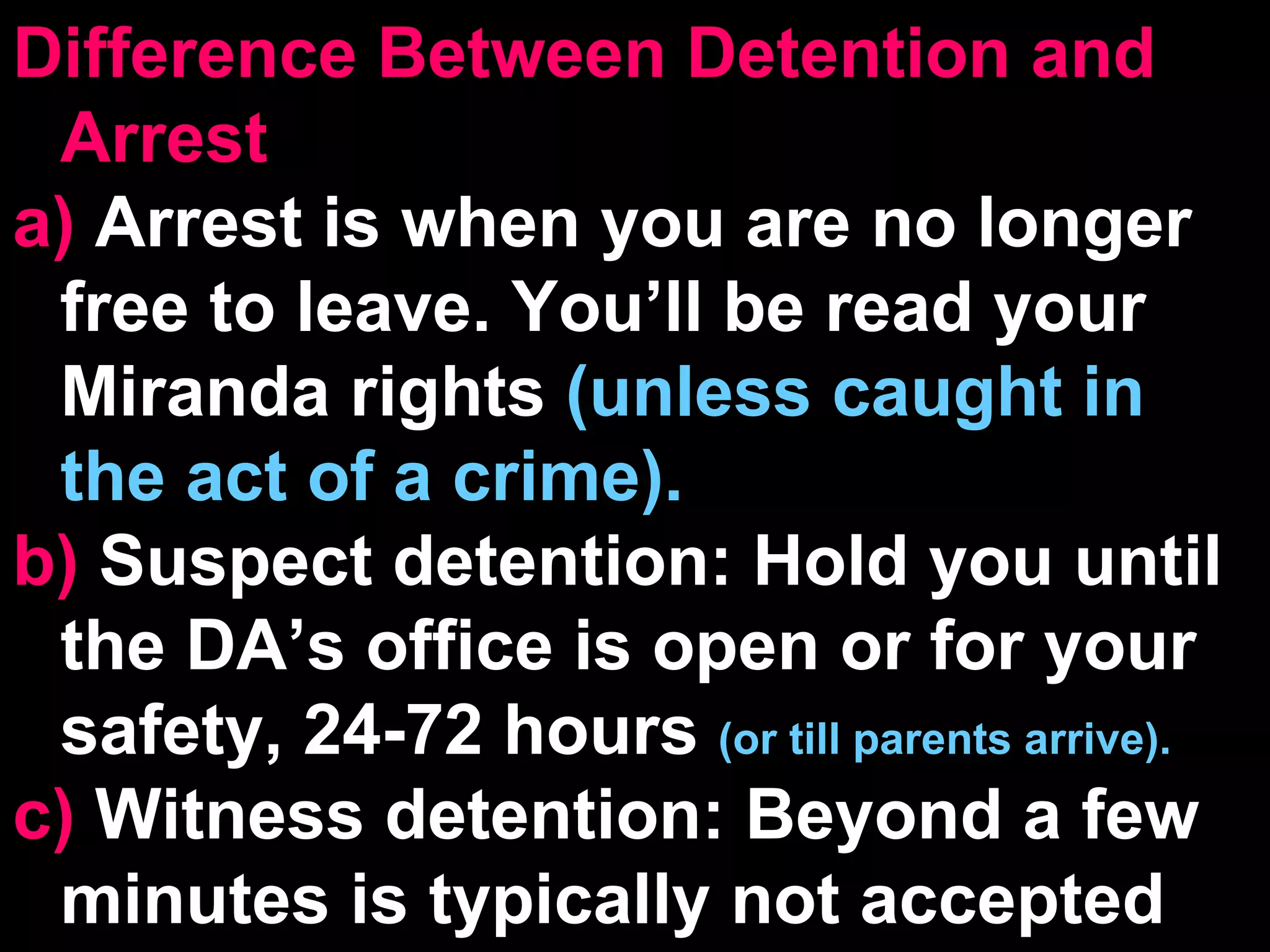 Difference Between Detention and Arrest a)  Arrest is when you are no longer free to leave. You’ll be read your Miranda rights  (unless caught in the act of a crime). b)  Suspect detention: Hold you until the DA’s office is open or for your safety, 24-72 hours  (or till parents arrive). c)  Witness detention: Beyond a few minutes is typically not accepted 