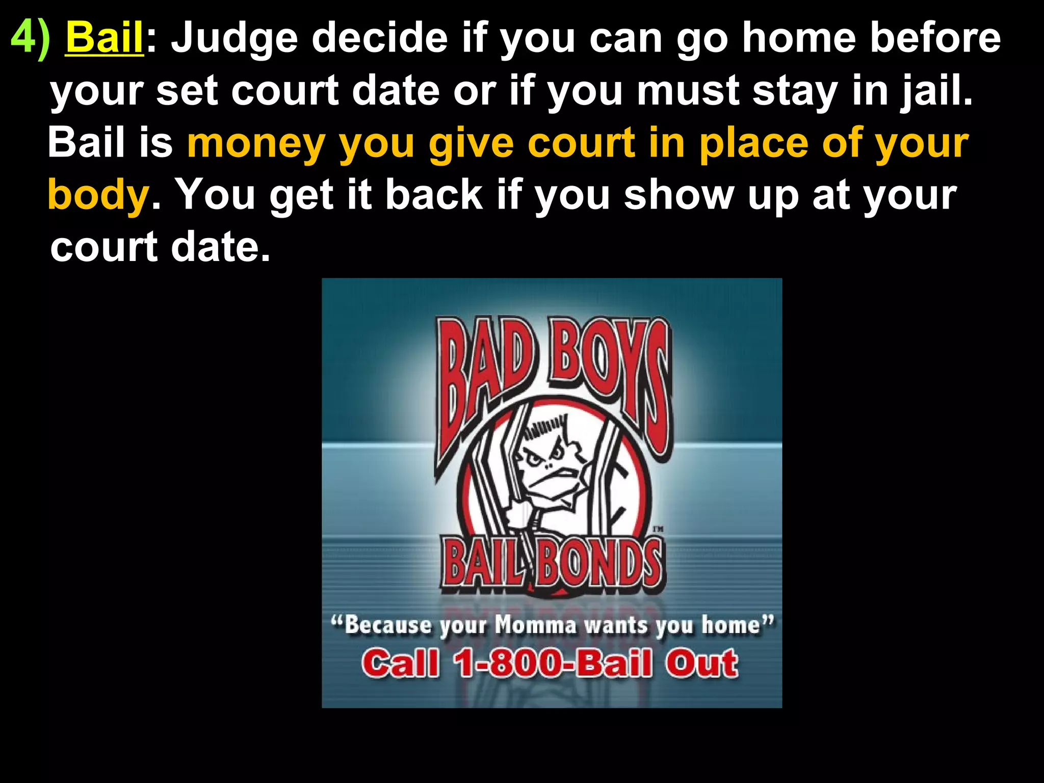 4)   Bail : Judge decide if you can go home before your set court date or if you must stay in jail. Bail is  money you give court in place of your body . You get it back if you show up at your court date. 