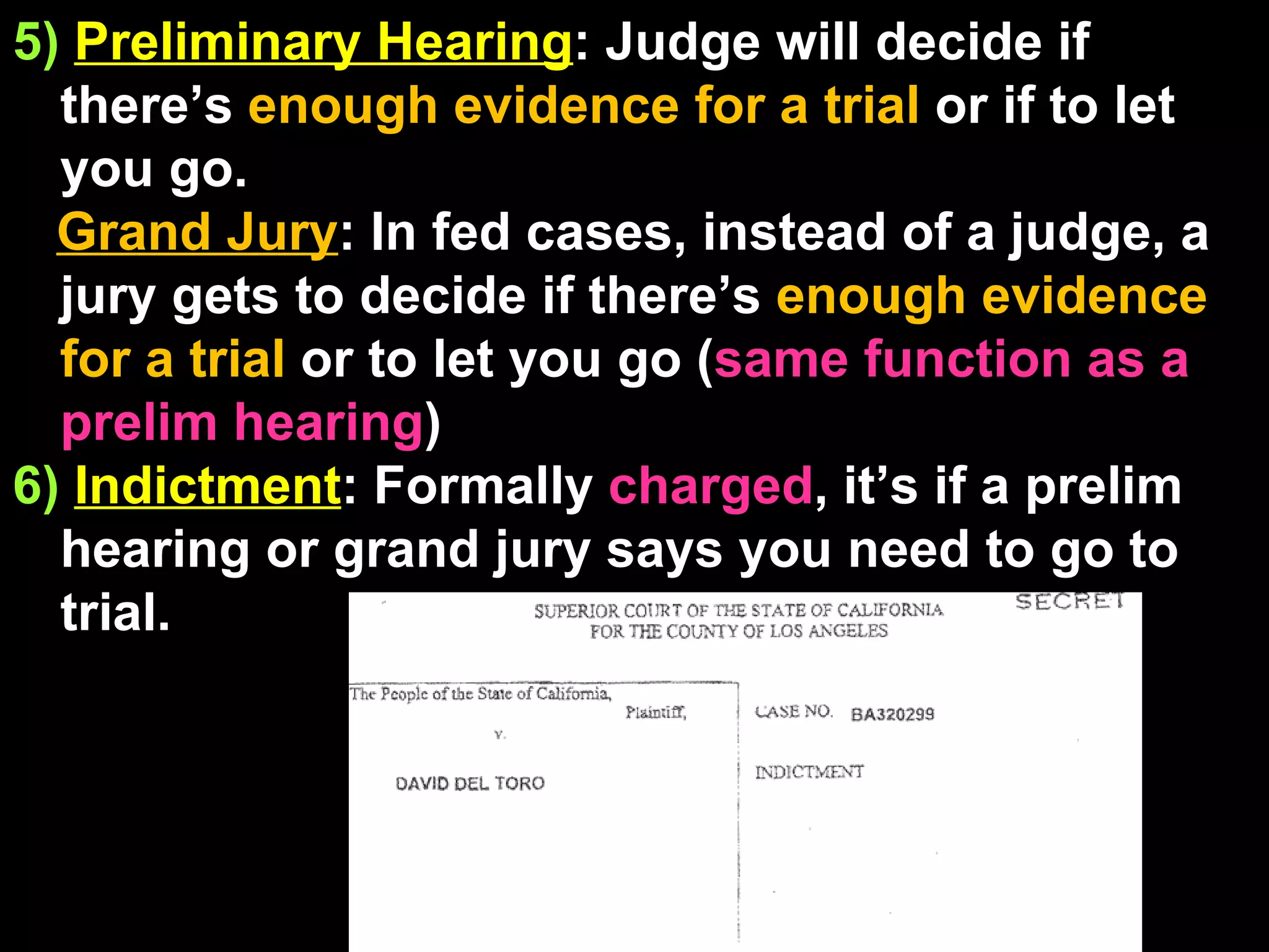 5)   Preliminary Hearing : Judge will decide if there’s  enough evidence for a trial  or if to let you go.  Grand Jury : In fed cases, instead of a judge, a jury gets to decide if there’s  enough evidence for a trial  or to let you go ( same function as a prelim hearing ) 6)   Indictment : Formally  charged , it’s if a prelim hearing or grand jury says you need to go to trial. 