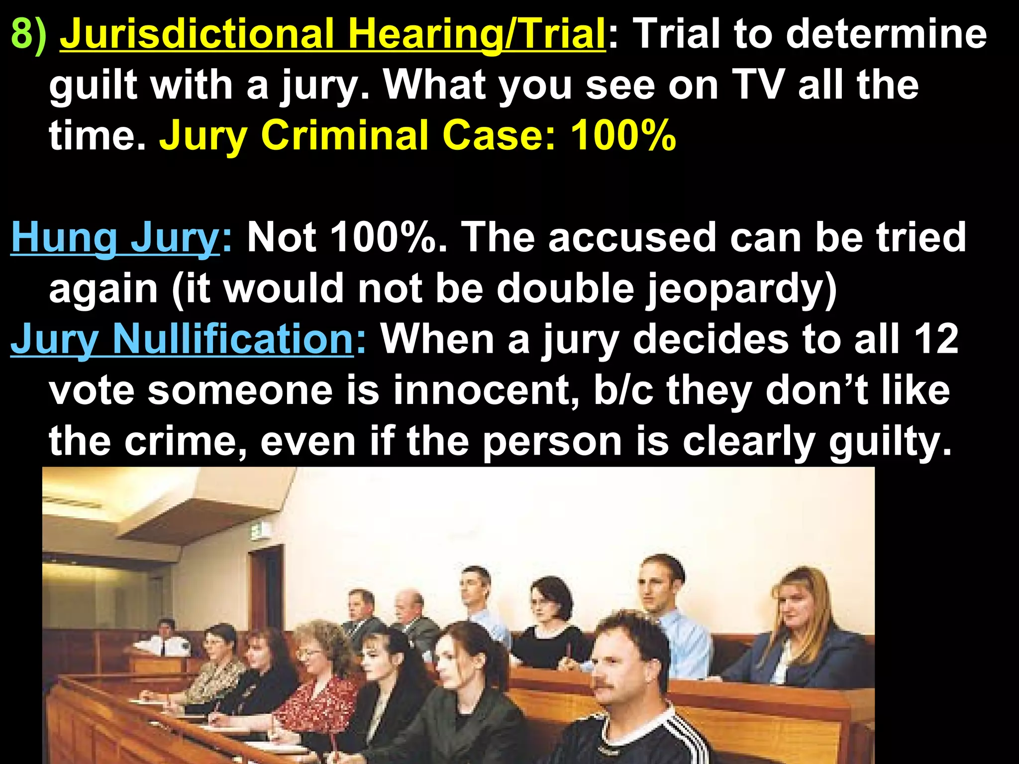 8)   Jurisdictional Hearing/Trial : Trial to determine guilt with a jury. What you see on TV all the time.  Jury Criminal Case: 100% Hung Jury :  Not 100%. The accused can be tried again (it would not be double jeopardy) Jury Nullification :  When a jury decides to all 12 vote someone is innocent, b/c they don’t like the crime, even if the person is clearly guilty.  