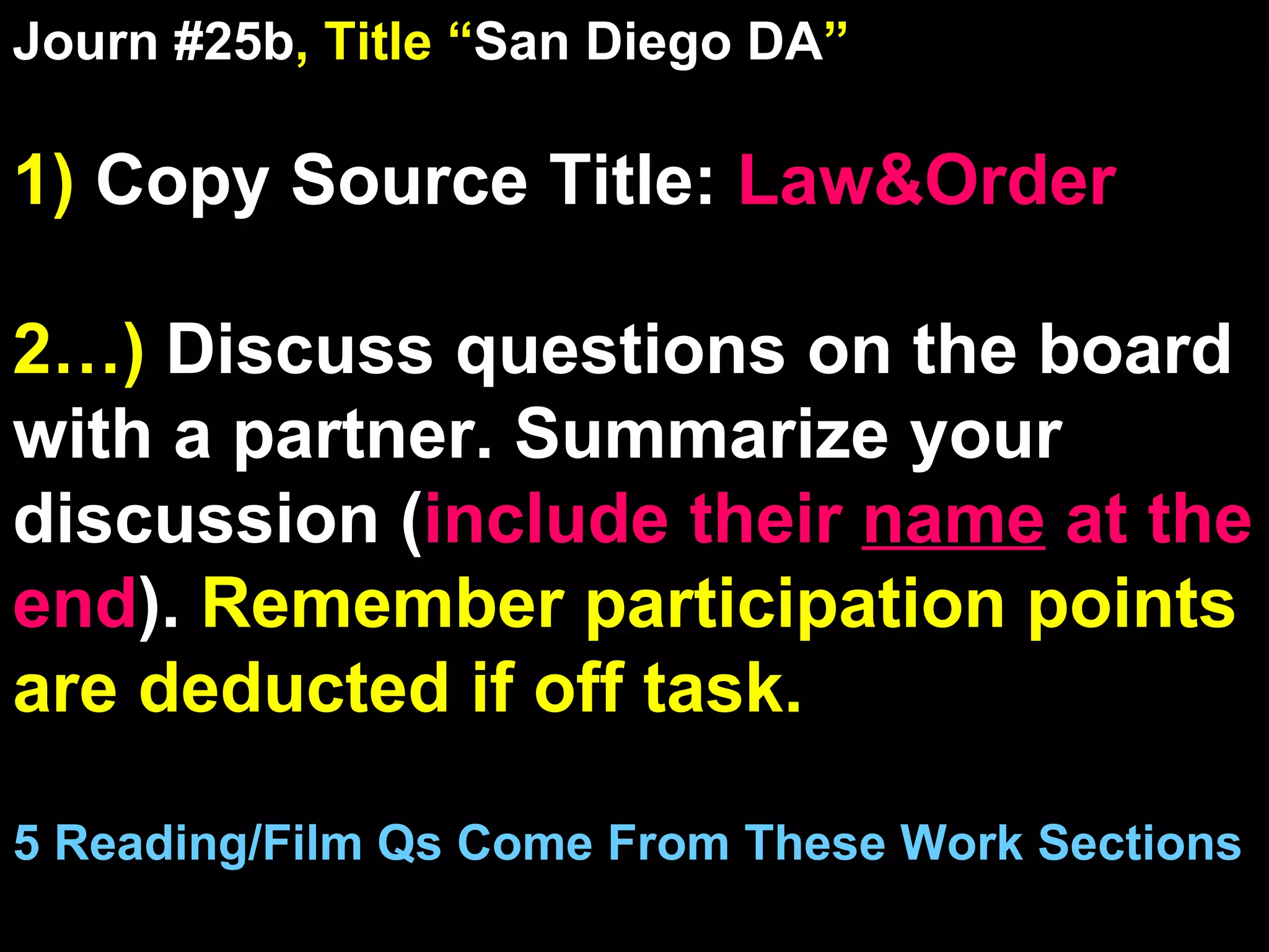 Journ #25b , Title “ San Diego DA ” 1)  Copy Source Title:   Law&Order 2…)  Discuss questions on the board with a partner. Summarize your discussion ( include their  name  at the end ).  Remember participation points are deducted if off task.  5 Reading/Film Qs Come From These Work Sections 